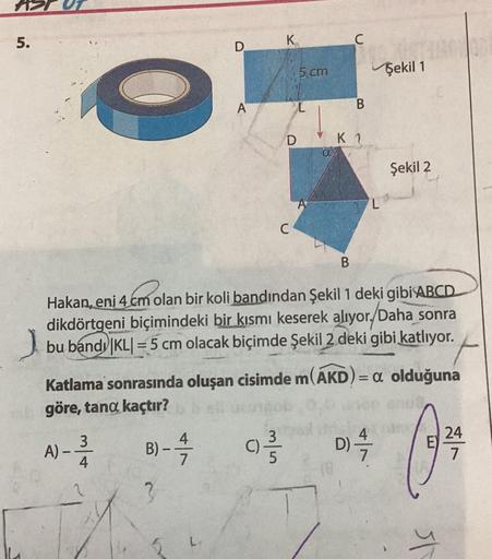 5.
A)
4
B)
3
D
-
A
4
7
Hakan, eni 4 cm olan bir koli bandından Şekil 1 deki gibi ABCD
dikdörtgeni biçimindeki bir kısmı keserek alıyor. Daha sonra
bu band KL=5 cm olacak biçimde Şekil 2 deki gibi katlıyor.
Katlama sonrasında oluşan cisimde m(AKD) =a olduğu