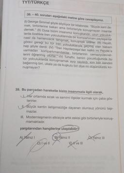 TYT/TÜRKÇE
39.-40. soruları aşağıdaki metne göre cevaplayınız.
(1) George Simmel şöyle söylüyor bir kitabında: "Büyük kent de-
mek, birbirlerine bakan ama birbirleriyle konuşmayan insanlar
demek." (II) Oysa bizim insanımız konuşkandır; uzun yolculuk-
larda özellikle tren yolculuklarında bir kompartimanı paylaşanlar
nasıl da hemencecik tanışmak, konuşmak isterler. (III) Hayatı,
görevi gereği bu tür tren yolculuklarıyla geçmiş olan babam
hep şöyle derdi: (IV) "Tren Haydarpaşa'dan kalktı mı Pendik'e
varmadan kompartimandakiler birbirlerinin cemaziyülevvel-
lerini öğrenmiş olurlar." (V) Tuhaftır, benim çocukluğumda bu
tür yolculuklarda konuşmamak ayıp sayılırdı; kim bilir kendini
beğenmiş biri, ukala ya da kuşkulu biri diye mi düşünülürdü ko-
nuşmayan?
39. Bu parçadan hareketle bizim insanımızla ilgili olarak,
Her ortamda sıcak ve samimi ilişkiler kurmak için çaba gös-
terirler.
Büyük kentin iletişimsizliğe dayanan olumsuz yönünü taşı-
mazlar.
III. Modernleşmenin etkisiyle artık eskisi gibi birbirleriyle konuş-
mamaktadır.
yargılarından hangilerine ulaşılabilir?
A) Yalnız I
D) I ve II
By Yalnız II
El ve III
Yalnız III