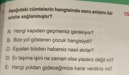 7. Aşağıdaki cümlelerin hangisinde soru anlamı bir
sıfatla sağlanmıştır?
A) Hangi kapıdan geçmemiz gerekiyor?
B) Bize yol gösteren çocuk hangisiydi?
C) Eşyaları bizden habersiz nasıl alırlar?
D) Ev taşıma işini ne zaman olsa yaparız değil mi?
E) Hangi yoldan gideceğimize karar verdiniz mi?
10