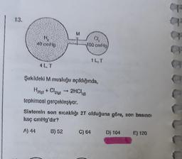 13.
H₂
40 cmHg
4L, T
M
100 cmHg
tepkimesi gerçekleşiyor.
1L, T
Şekildeki M musluğu açıldığında,
1
H₂(g) + Cl₂(g) → 2HCl)
Sistemin son sıcaklığı 2T olduğuna göre, son basıncı
kaç cmHg'dır?
A) 44
B) 52
C) 64 D) 104
E) 120