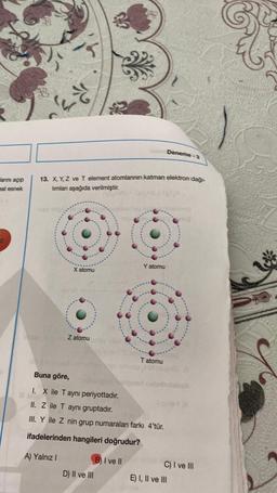 anni açıp
eal esnek
g)
RS
13. X, Y, Z ve T element atomlarının katman elektron dağı-
limlan aşağıda verilmiştir.
X atomu
Z atomu
helm Deneme-3
D) II ve III
Y atomu
B) I ve Il
Buna göre,
1. X ile T ayni periyottadır.
II. Z ile T aynı gruptadır.
Mavi 10
III. Y ile Z nin grup numaraları farkı 4'tür.
ifadelerinden hangileri doğrudur?
A) Yalnız I
(6)
Tatomu
ship
holignant nobnholeball
I sinley (A
C) I ve III
E) I, II ve III