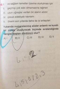 19.1. ve sağlam temeller üzerine oturtulması için
II. geçmişi çok eski olmamasına rağmen
III. uzun uğraşlar verilen bir alanın adıdır
IV. çocuk edebiyatı kavramı
V. önemi son yıllarda daha da iyi anlaşılan
Yukarıda numaralanmış sözler anlamlı ve kurallı
bir cümle oluşturacak biçimde sıralandığında
hangisi baştan dördüncü olur?
A) I
B) II
C) III
D) IV E) V
6₁5 2
415101213