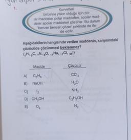 1.
Kuvvetleri
birbirine yakın olduğu için po-
lar maddeler polar maddeleri, apolar mad-
deler apolar maddeleri çözerler. Bu durum
'benzer benzeri çözer' şeklinde de ifa-
de edilir.
Aşağıdakilerin hangisinde verilen maddenin, karşısındaki
çözücüde çözünmesi beklenmez?
(₁H, 6C, 7N, 8O, 11 Na, 17Cl, 35¹)
Madde
A) C6H6
B)
NaOH
C)
D)
E) 02
1₂
CH₂OH
Çözücü
CCI4
H₂O
NH3
C₂H5OH
N₂