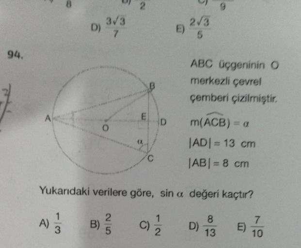 94.
A
A)
D)
13
3√3
7
B)
O
2
25
E
C
D
Yukarıdaki verilere göre, sin a değeri kaçtır?
1
C) 22
E)
N
2√3
5
ABC üçgeninin O
merkezli çevrel
çemberi çizilmiştir.
9
m(ACB) = a
|AD| = 13 cm
|AB| = 8 cm
D)
8
13
E)
7
10