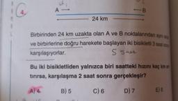 A -
24 km
-B
Birbirinden 24 km uzakta olan A ve B noktalarından aynı and
ve birbirlerine doğru harekete başlayan iki bisikletli 3 saat som
karşılaşıyorlar.
S Sat
Bu iki bisikletliden yalnızca biri saatteki hızını kaç km at
tırırsa, karşılaşma 2 saat sonra gerçekleşir?
A) 4
B) 5
C) 6
D) 7
E) 8