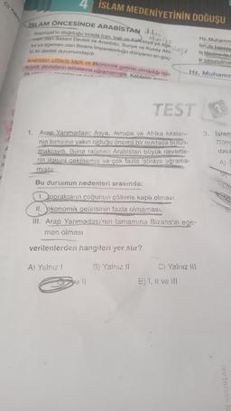 11
n
4 İSLAM MEDENİYETİNİN DOĞUŞU
Hz. Muhamm
leride kapsay
la Medine'de t
savunulmas
elverisli
ISLAM ÖNCESİNDE ARABISTAN ikl..
Islamiyet'in doğduğu sırada Iran, Irak. va.Kafkasya'ya ege
men olan Sasani Devleti ile Anadolu, Suriye ve Kuzey Afri
kaya egemen olan Bizans Imparatorluğu dünyanın en güç
10 iki devleti durumundaydi.
Arabistan collerle kaplı ve ekonomik getirisi olmadığı için
büyük devletlerin istilalarına uğramamıştır. Kabileler arnin
da va
legy
TEST
1. Arep Yarımadası; Asya, Avrupa ve Afrika kıtaları-
nin birbirine yakın olduğu önemli bir noktada bulun-
maktaydı. Buna raumen Arabistan büyük devletle-
rin ilgisini çekmemiş ve çok fazla istilaye uğrama-
mistir.
Bu durumun nedenleri arasında:
1. toprakların çoğunun çöllerie kaplı olması
II. ekonomik getirisinin fazla olmaması,
Hz. Muhamm
III. Arap Yarımadası'nın tamamina Bizans'in ege-
men olması
verilenlerden hangileri yer alır?
A) Yalnız !
B) Yalnız II
C) Yalnız III
E) I, II ve ill
3. Islam
Done
daki
A,