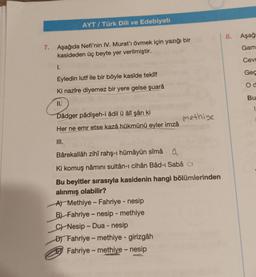 AYT/ Türk Dili ve Edebiyatı
7. Aşağıda Nefi'nin IV. Murat'ı övmek için yazığı bir
kasideden üç beyte yer verilmiştir.
1.
Eyledin lutf ile bir böyle kasîde teklif
Ki nazîre diyemez bir yere gelse şuarâ
11.
Dâdger pâdişeh-i âdil ü âlî şân ki
Her ne emr etse kazâ hükmünü eyler imzâ
III.
methiye
Bârekallâh zihî rahş-ı hümâyûn sîmâ
a
Ki komuş nâmını sultân-ı cihân Bâd-ı Sabâ
Bu beyitler sırasıyla kasidenin hangi bölümlerinden
alınmış olabilir?
A) Methiye - Fahriye - nesip
B) Fahriye - nesip - methiye
C Nesip-Dua - nesip
D) Fahriye-methiye - girizgâh
Fahriye-methiye - nesip
8.
Aşağı
Gam
Cevr
Geç
Od
Bu
1