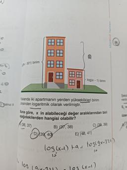 C)Yalnız I
x-321) birim
77
log
Yukarıda iki apartmanın yerden yükseklikleri birim
cinsinden logaritmik olarak verilmiştir.
D) (39, 40)
77
Buna göre, x in alabileceği değer aralıklarından biri
aşağıdakilerden hangisi olabilir?
(36,37)
B) (37, 38)
log(x-1) birim
(9x-321)
C) (38, 39)
E) (40, 41)
log(x-1) ta= los(gx-321)
15
Ost (8
12
$1 (A
18350
los (x-1)
Şekile
veriin
S, ve
üzer