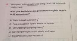 8. Sermayenin en temel üretim aracı olduğu ekonomik sisteme ka-
pitalizm denir.
Buna göre kapitalizmin aşağıdakilerden hangisini destek-
lediği savunulamaz?
A) Üretimin teşvik edilmesini
B) Para piyasalarının kontrol altında tutulmasını
C) Sömürgeciliğin yaygınlaşmasını
D) Karşıt girişimciliğin kontrol altında tutulmasını
E) Çalışanlara eşit ücret verilmesini