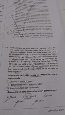 salarim
Sonra
se ya-
han-
anda
ele-
u
28.
Gine kant v
latarun bwn toolumdanda sarf URIN
Aşağdaki arastirma sonuçlardan hangisi bu sorula
dan herhangi biriyle işki deder
A) Çikolatalar genellikle
atüminyum folvo okonyum folynyta sarde Cor
masini sağlar. Bu sayede çolata uhun süre bonudima
pkten ve nemden Korun
dan kalir.
B) Cikolata, kakao soch totumlarindan üretile, Kakan
agaci, genellikle Exator çevresindeki tropicat dim
sağmda yaşayan, sicng ve nemi seven bir bitkidir.
C) Cikolata, oda sıcakliginda kati halde olan bir maddedir
ancak erime sickliği vücut sicakligimdan daha do-
Büktür. Çikolatan elimize aldiğimizda sicakliği vücut s
pakhğımızın etkisiyle yükselir, bu da onun erimesine yol
E)
açar.
D) Arkeolojik alanlarda bulunmuş olan kaplanın üzerindeki
resimler ve bazı kaplardaki çikolata kalıntılan Mayalanın
ve Asteklerin çikolatayı salt içecek olarak tükettiğini ke-
sinlikle gösteriyor.
Avrupa da çikolata içine şeker katılarak tatlı ve sıcak bir
içecek olarak tüketilmeye başlandı. Çikolatanın katı bir
yiyecek haline getirilmesiyse daha sonraları gerçekleş
ti.
1066'daki Norman Istilası sırasında inşa edilen erken dö-
nem kuleler motte ve bailey kuleleri olarak biliniyor. Motte,
yığma toprakla oluşturulmuş bir tümsek üzerine inşa edilen
bir kuleden ibaret. Kule, civardaki ormanlardan elde edilen
keresteler ile inşa ediliyordu. Korunaklı bir alan olan bailey
ise ahşap kapıya sahip bir üs olarak yapılandırılmıştı. Bu
kulelerin büyük çoğunluğu Normanlar İngiltere'ye yerleştiği
dönemde inşa edildi ancak Anglosaksonlar çok geçmeden
bu kule tasarımının yağış ve yangınlardan zarar görme gibi
bazı kusurlarını buldu. Sonuçta ahşap yapılar zamanla taş-
larla değiştirildi.
Bu parçada sözü edilen ahşap kule tasarımlarının kusur-
ları arasında;
1. kolaylıkla yakılabilmeleri
II. doğal malzemeden elde edilmeleri
III. hava koşullarından etkilenmeleri
etkenlerinden hangisi veya hangileri gösterilemez?
A) Yalnız I
C) I ve II
DI ve III
B) Yalnız II
E) II ve III
Diğer sayfaya geçiniz.