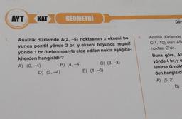 1.
AYT
KAT
GEOMETRI
Analitik düzlemde A(2, -5) noktasının x ekseni bo-
yunca pozitif yönde 2 br, y ekseni boyunca negatif
yönde 1 br ötelenmesiyle elde edilen nokta aşağıda-
kilerden hangisidir?
A) (0, -4)
D) (3,-4)
B) (4,-4)
C) (3, -3)
E) (4, -6)
4.
Dön
Analitik düzlemde
C(1, 10) olan AB
noktası G'dir.
Buna göre, AE
yönde 4 br, ye
lenirse G nokt
den hangisidi
A) (5,2)
D)