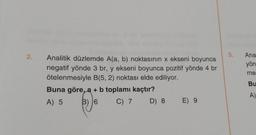 2.
Analitik düzlemde A(a, b) noktasının x ekseni boyunca
negatif yönde 3 br, y ekseni boyunca pozitif yönde 4 br
ötelenmesiyle B(5, 2) noktası elde ediliyor.
Buna göre, a + b toplamı kaçtır?
A) 5
B) 6
C) 7
D) 8 E) 9
5.
Ana
yön
me
Bu
A)