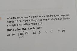 Analitik düzlemde A noktasının x ekseni boyunca pozitif
yönde 12 br, y ekseni boyunca negatif yönde 5 br ötelen-
mesiyle elde edilen nokta B'dir.
Buna göre, IABI kaç br'dir?
A) 10
B) 13 C) 15
D) 17
E) 20