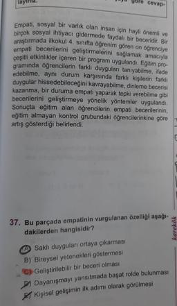 göre cevap-
Empati, sosyal bir varlık olan insan için hayli önemli ve
birçok sosyal ihtiyacı gidermede faydalı bir beceridir. Bir
araştırmada ilkokul 4. sınıfta öğrenim gören on öğrenciye
empati becerilerini geliştirmelerini sağlamak amacıyla
çeşitli etkinlikler içeren bir program uygulandı. Eğitim pro-
gramında öğrencilerin farklı duyguları tanıyabilme, ifade
edebilme, aynı durum karşısında farklı kişilerin farklı
duygular hissedebileceğini kavrayabilme, dinleme becerisi
kazanma, bir duruma empati yaparak tepki verebilme gibi
becerilerini geliştirmeye yönelik yöntemler uygulandı.
Sonuçta eğitim alan öğrencilerin empati becerilerinin,
eğitim almayan kontrol grubundaki öğrencilerinkine göre
artış gösterdiği belirlendi.
37. Bu parçada empatinin vurgulanan özelliği aşağı-
dakilerden hangisidir?
A Saklı duyguları ortaya çıkarması
B) Bireysel yetenekleri göstermesi
Geliştirilebilir bir beceri olması
Dayanışmayı yansıtmada başat rolde bulunması
Kişisel gelişimin ilk adımı olarak görülmesi
karekök