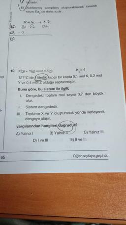 hol
1-
65
25
Vazladır.
E) Aktifleşmiş kompleks oluşturabilecek tanecik
sayısı Ea, 'de daha azdır.
01 012
x+y 27
014
a
12. X(g) + Y(g) — 2Z(g)
K = 4
127°C'de litrelik Bapalı bir kapta 0,1 mol X, 0,2 mol
Y ve 0,4 mol Z olduğu saptanmıştır.
Buna göre, bu sistem ile ilgili;
1. Dengedeki toplam mol sayısı 0,7 den büyük
olur.
II. Sistem dengededir.
III. Tepkime X ve Y oluşturacak yönde ilerleyerek
dengeye ulaşır.
yargılarından hangileri doğrudur?
A) Yalnız I
B) Yalnız
D) I ve III
C) Yalnız III
E) II ve III
Diğer sayfaya geçiniz.