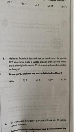 e
5.
6.
A) 5
B) 7
A) 6
C) 8
B) 7
D) 11
Meltem, İstanbul'dan Ankaya'ya kendi aracı ile saatte
120 kilometre hızla 6 saatte gidiyor. Daha sonra İstan-
bul'a dönüşünde saatte 80 kilometre yol alan bir otobü-
se biniyor.
Buna göre, Meltem kaç saatte İstanbul'a döner?
C) 8
TOU
E) 14
D) 9 E) 10
Bir marangoz bir ağacı 4 parçaya bölmek için 30 dakika
zaman harcıyor.
Bu marangoz aynı ağacı 6 parçaya bölmek isterse kaç