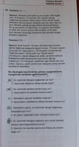 Türkiye Geneli
Tatbikat Sınavı
40. Gazeteci: (1)
Sporcu: Tekneler çok hafif ve çok incedir. (Tek kişilik
olan 14 kilogram, 8 metredir.) Bu yüzden denge
sağlamak gerçekten dikkat istiyor. Ekip olarak büyük
teknelere oturuyorsanız herkesin aynı an, aynı ölçü ve
aynı dikkatte çektiği küreğe dikkat etmesi gerekiyor.
Bu işi gerçekten iyi öğrenmiş, ne yapması gerektiğini
iyi bilen her sporcu bunun bilincindedir ve ilk defa
aynı tekneye oturacağı insanlarla bile teknede denge
problemi yaşamaz.
Gazeteci: (II) ----
Sporcu: Evet önemli. 18 yaşın altındaki sporcularda
ağırlık değil yaş kategorisi geçerli oluyor. 18 yaşını geçen
sporcular (21 yaşındayım.), 59 kilogram ve altında ise
"hafif kilo kadın", 59 kg üzeri ise "büyük kadın"
(72 kiloyum.) olarak kategorize edilip yarışlara katılıyor.
Erkeklerde hafif kilolarda tek sporcunun ağırlığı
maksimum 72,5 kilogram olabilirken ağır kiloda ise sınır
yoktur. Sporcu, yeterli antrenman düzeyine sahip ise kilo
aslında bir avantajdır.
Bu diyalogda boş bırakılan yerlere aşağıdakilerin
hangisinde verilenler getirilmelidir?
A) 1. Su üzerinde dengeyi sağlamak zor mu?
II. Sporcular kilolarına dikkat etmeli midir?
1. Su üzerinde hareket etmek kolay mı?
II. Sporcuların ne yedikleri önemli midir?
C) I. Teknelerin yapısal özellikleri nelerdir?
II. Sporcuların yediklerine dikkat etmeleri önemli mi?
D) I. Teknelerin yapısı, su üzerinde denge sağlamayı
kolaylaştırıyor mu?
II. Su sporu yapanların kilo vermesi önemli mi?
E) I. Su üzerinde dengeyi sağlayıp aynı anda hareket
etmeyi nasıl başarabiliyorsunuz?
II. Sanırım, bu sporda sporcunun kilosu da önemli
değil mi?