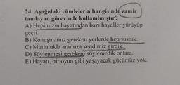 24. Aşağıdaki cümlelerin hangisinde zamir
tamlayan görevinde kullanılmıştır?
A) Hepimizin hayatından bazı hayaller yürüyüp
geçti.
B) Konuşmamız gereken yerlerde hep sustuk.
C) Mutlulukla aramıza kendimiz girdik.
D) Söylenmesi gerekeni söylemedik onlara.
E) Hayatı, bir oyun gibi yaşayacak gücümüz yok.