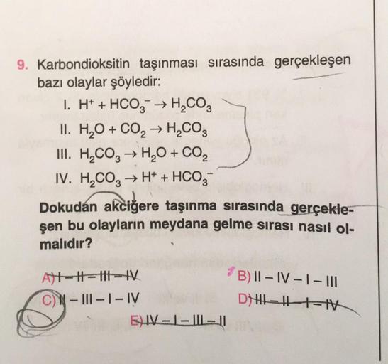 9. Karbondioksitin taşınması sırasında gerçekleşen
bazı olaylar şöyledir:
I. H+ + HCO3 → H₂CO3
II. H₂O + CO₂ → H₂CO3
III. H₂CO3 → H₂O + CO₂
IV. H₂CO3 → H+ + HCO3-
Dokudan akciğere taşınma sırasında gerçekle-
şen bu olayların meydana gelme sırası nasıl ol-
