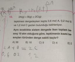 - IIL
Ryan
10.
Rp ² kc (Rt)
2A(g) + B(g) = 2C(g)
tepkimesi dengedeyken kapta 0,6 mol A, 0,2 mol B
ve 1,2 mol C gazları bulunduğu belirleniyor.
in
Aynı sıcaklıkta sistem dengede iken toplam ba-
sınç 10 atm olduğuna göre, tepkimenin kısmi ba-
sınçları türünden denge sabiti kaçtır?
A) 36 B) 16
C) 9
D) 4
2A+B=2C
0,6 02
1,2
E) 2