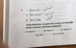 40
41
1. 20Ca ile 20 Ca Tzotop
11. 35cr ile 3/7/C1²+
3.
25
III. Al ile 25Mg
12
izotop
izolar
Tool
Yukarıdakilerden hangilerinde verilen iki taneciğin
kimlik özellikleri birbirinden farklıdır?
A) Yalnız I
D) I ve II
B) Yalnız II aC) Yalnız III
E) I, II ve IIIT (3.