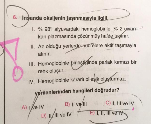 6. İnsanda oksijenin taşınmasıyla ilgili,
1. % 98'i alyuvardaki hemoglobinle, % 2 civarı
kan plazmasında çözünmüş halde taşınır.
II. Az olduğu yerlerde hücrelere aktif taşımayla
alınır.
III. Hemoglobinle birleştiğinde parlak kırmızı bir
renk oluşur.
IV. He