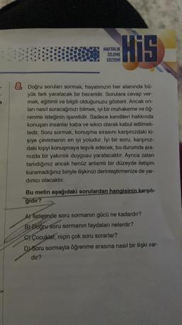 His
HAFTALIK
İZLEME
SİSTEMİ
& Doğru soruları sormak, hayatınızın her alanında bü-
yük fark yaratacak bir beceridir. Sorulara cevap ver-
mek, eğitimli ve bilgili olduğunuzu gösterir. Ancak on-
ları nasıl soracağınızı bilmek, iyi bir muhakeme ve öğ-
renme isteğinin işaretidir. Sadece kendileri hakkında
konuşan insanlar kaba ve sıkıcı olarak kabul edilmek-
tedir. Soru sormak, konuşma sırasını karşınızdaki ki-
şiye çevirmenin en iyi yoludur. İyi bir soru, karşınız-
daki kişiyi konuşmaya teşvik edecek, bu durumda ara-
nızda bir yakınlık duygusu yaratacaktır. Ayrıca zaten
tanıdığınız ancak henüz anlamlı bir düzeyde iletişim
kuramadığınız biriyle ilişkinizi derinleştirmenize de yar-
dımcı olacaktır.
Bu metin aşağıdaki sorulardan hangisinin karşılı-
gidir?
A) lletişimde soru sormanın gücü ne kadardır?
B) Doğru soru sormanın faydaları nelerdir?
C) Çocuklar, niçin çok soru sorarlar?
D) Soru sormayla öğrenme arasına nasıl bir ilişki var-
dir?