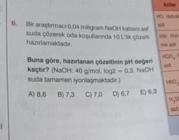 ||
6.
Bir araştırmacı 0,04 miligram NaOH katısını saf
suda çözerek oda koşullarında 10 L'lik çözelti
hazırlamaktadır.
Buna göre, hazırlanan çözeltinin pH değeri
kaçtır? (NaOH: 40 g/mol, log2 = 0,3; NaOH
suda tamamen iyonlaşmaktadır.)
A) 8,6 B) 7,3
C) 7,0
Na
D) 6,7
Asitler
HCI: Hidrokl
asit
E) 6,3
HBr: Hidr
mik asit
HCIO P
asit
HNO3
H₂SO
asit