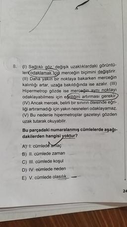 8.
(1) Sağlıklı göz değişik uzaklıklardaki görüntü-
leri odaklamak için merceğin biçimini değiştirir.
(II) Daha yakın bir noktaya bakarken merceğin
kalınlığı artar, uzağa bakıldığında ise azalır. (III)
Hipermetrop gözde ise merceğin aynı noktayı
odaklayabilmesi için eğriliğini artırması gerekir.
(IV) Ancak mercek, belirli bir sınırın ötesinde eğri-,
liği artıramadığı için yakın nesneleri odaklayamaz.
(V) Bu nedenle hipermetroplar gazeteyi gözden
uzak tutarak okuyabilir.
Bu parçadaki numaralanmış cümlelerde aşağı-
dakilerden hangisi yoktur?
A) 1. cümlede amaç
B) II. cümlede zaman
C) III. cümlede koşul
D) IV. eümlede neden
E) V. cümlede olasılık
24