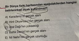 Bir Dünya fiziki haritasından aşağıdakilerden hangisi
belirlenirken ölçek kullanılmaz?
A) Karadeniz'in gerçek alanı
B) Hint Okyanusu'nun gerçek alanı
C) Ural Dağı'nın yüksekliği
D) Baltık Denizi'nin gerçek alanı
E) Nil Nehri'nin gerçek uzunluğu