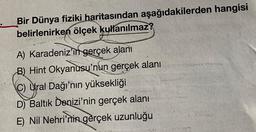 Bir Dünya fiziki haritasından aşağıdakilerden hangisi
belirlenirken ölçek kullanılmaz?
A) Karadeniz'in gerçek alanı
B) Hint Okyanusu'nun gerçek alanı
C) Ural Dağı'nın yüksekliği
D) Baltık Denizi'nin gerçek alanı
E) Nil Nehri'nin gerçek uzunluğu