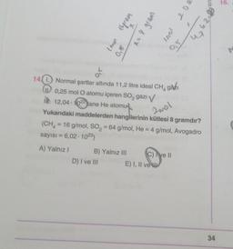 9'0
Iand 16gras
D) I ve III
x= 8 gram
9
B) Yalnız III
14. Normal şartlar altında 11,2 litre ideal CH₂ gazi
0,25 mol O atomu içeren SO₂ gazı V
12,04-1022 tane He atomu
Lovey
0,5
Yukarıdaki maddelerden hangilerinin kütlesi 8 gramdır?
(CH₂ = 16 g/mol, SO₂ = 64 g/mol, He = 4 g/mol, Avogadro
sayısı = 6,02 1023)
2mal
A) Yalnız I
C) ve II
E) I, II ve
200
en
4₂4.26
X
16.
34
r