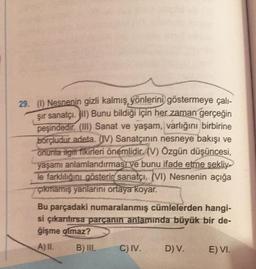 29. (1) Nesnenin gizli kalmış yönlerini göstermeye çalı-
şir sanatçı. II) Bunu bildiği için her zaman gerçeğin
peşindedir. (III) Sanat ve yaşam, varlığını birbirine
borçludur adeta. (IV) Sanatçının nesneye bakışı ve
onunla ilgili fikirleri önemlidir. (V) Özgün düşüncesi,
yaşamı anlamlandırması ve bunu ifade etme şekliy
le farklılığını gösterir sanatçı, (VI) Nesnenin açığa
çıkmamış yanlarını ortaya koyar.
Bu parçadaki numaralanmış cümlelerden hangi-
si çıkarılırsa parçanın anlamında büyük bir de-
ģişme olmaz?
A) IL
B) III.
C) IV.
D) V.
E) VI.