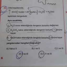 6
32. Oda koşullarında,
Wm
imm
2CrO² (suda) + 2H*(suda) Cr₂O² + H₂O(s)
tepkimesi dengededir.
Aynı sıcaklıkta,
H₂O SIVISI eklendiğinde dengenin konumu değişmez.
II. K₂ CrO 4 katısı eklendiğinde dengenin konumu 1 yönüne
kayar.
II. NaOH katısı eklendiğinde dengenin konumu 2 yönüne kayar.
yargılarından hangileri doğrudur?
A) Yalnız II
B) I ve II
D) I ve III
E) I, II ve III
C) I ve III
3