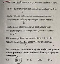 2.
.
Bir sanat, fikir (düşünce) veya edebiyat eserini her yönü
I
ile inceleyip tanıtırken (püf noktalarını verirken) zayıf ve
11
güçlü yönlerini belirtme, bir yazarın gerçek değerini
ortaya koyma amacıyla (gayesiyle) yazılan yazılara
|||
eleştiri denir. Eleştiri; sanat ve edebiyat alanında
yol gösterici (kılavuz niteliğindeki) yazılardır. Eleştiri,
W
fikir yazıları grubuna girer ancak daha çok bir zihin
faaliyeti olarak kendini gösterir. (ön plana çıkmak)
ini gösterir.
Bu parçadaki numaralanmış sözlerden hangisinin
anlamı parantez içinde verilen açıklamayla uyuşma-
maktadır?
A) I.
B) II.
C) III.
D) IV.
E) V.