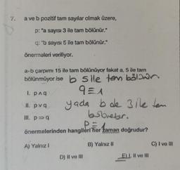 7.
a ve b pozitif tam sayılar olmak üzere,
p: "a sayısı 3 ile tam bölünür."
q: "b sayısı 5 ile tam bölünür."
önermeleri veriliyor.
a-b çarpımı 15 ile tam bölünüyor fakat a, 5 ile tam
bölünmüyor ise b sile tem böliwin
9=1
1. p^q
11. pvq
Ill. p⇒q
yada bde 3ile ten
bobovebir.
Paman
önermelerinden hangileri her zaman doğrudur?
B) Yalnız II
A) Yalnız I
D) II ve III
E), Il ve III
E
C) I ve Ill