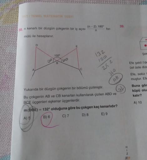 TYT/TEMEL MATEMATİK TESTI
38. n kenarlı bir düzgün çokgenin bir iç açısı
mülü ile hesaplanır.
A
D
132⁰
B
160
E
(n-2).180°
n
132
120
25 2
360
18
for-
39.
Yukarıda bir düzgün çokgenin bir bölümü çizilmiştir.
Bu çokgenin AB ve CB kenarları kullanılarak çizile