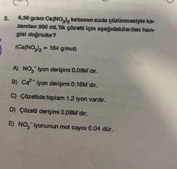 5.
6,56 gram Ca(NO3)₂ katısının suda çözünmesiyle ka-
zanılan 500 mL'lik çözelti için aşağıdakilerden han-
gisi doğrudur?
(Ca(NO3)2 = 164 g/mol)
A) NO iyon derişimi 0.08M'dır.
B) Ca²+ iyon derişimi 0.16M'dır.
C) Çözeltide toplam 1.2 iyon vardır.
D) Çözelti derişimi 0,08M'dır.
E) NO₂ iyonunun mol sayısı 0.04 dür.