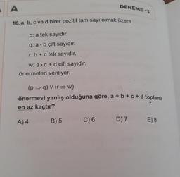 A
16. a, b, c ve d birer pozitif tam sayı olmak üzere
p: a tek sayıdır.
q: a b çift sayıdır.
r: b + c tek sayıdır.
w: a c+d çift sayıdır.
önermeleri veriliyor.
DENEME 3
(p⇒q) v (r⇒w)
önermesi yanlış olduğuna göre, a + b +c+d toplamı
en az kaçtır?
A) 4
B) 5
C) 6
D) 7
E) 8