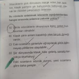 Sözcüklerin gizli dünyasını merak eden her oza-
nın, klasik şairlerin şiir bahçesinde bahçivan ola-
rak bir müddet çalışmasını öneririm.
Bu cümlede anlatılmak istenenle aşağıdakilerden
hangisi arasında anlamca yakınlık yoktur?
A) Sirde sözcüklerin okuyucuya ilginç gelen kul-
animları olmalıdır.
B) Klasik şiirin anlam kapalılığı olan birçok örneği
vardır.
C) Eski ozanların şiirleriyle uğraşılarak şiirin bilin-
meyen yönlerine ulaşılabilir.
D) Şiir dünyasında klasik hâle gelmiş sanatçıları
çokça okumalıyız.
E Eski ozanların sözcük evreni, yeni ozanlara
göre daha geniştir.