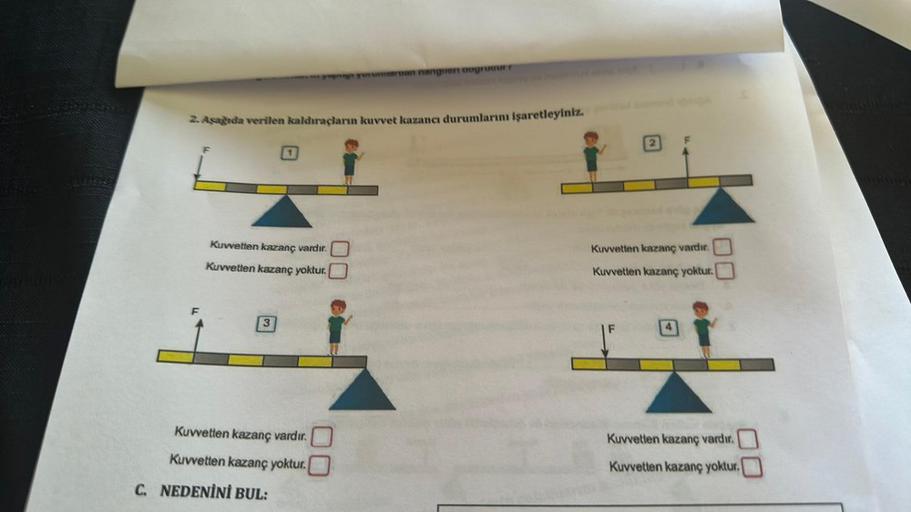 2. Aşağıda verilen kaldıraçların kuvvet kazancı durumlarını işaretleyiniz.
Kuvvetten kazanç vardır.
Kuvvetten kazanç yoktur.
3
Kuvvetten kazanç vardır.
Kuvvetten kazanç yoktur.
pga yorumiaruan nangiert dogrudurr
C. NEDENİNİ BUL:
Kuvvetten kazanç vardır.
Ku