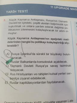 11 UPGRADE MAST
TARİH TESTİ
5. Küçük Kaynarca Antlaşması, Rusya'nın Osmanlı
Devleti'nin içindeki, çeşitli ulusları bağımsızlık için
kışkırtmak ve onlara yardım ederek dağıtma po-
litikasının izlenmesini kolaylaştıracak bir adım ol-
muştur.
Küçük Kaynarca Antlaşması'nın aşağıdaki mad-
delerinden hangisi bu politikayı kolaylaştırdığı söy-
lenebilir?
A) Rusya İstanbul'da sürekli bir büyükelçi bulun-
duracak.
B) Ruslar Balkanlarda konsolosluk açabilecek.
Osmanlı Devleti Rusya'ya savaş tazminatı
ödeyecek.
D) Rus Hristiyanları ve rahipleri kutsal yerleri ser-
bestçe ziyaret edebilecek.
EX Ruslar kapitülasyonlardan faydalanacak.
Ormonly Doulotindo YYIII yüzyılda yaşanan Lale
E
E
8