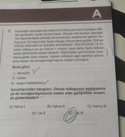 A
7. İnsanlığın varoluşunda atalarımız daha çok avcı-toplayıcı ola-
rak güvensiz hayat sürüyorlardı. Dünya nüfusunun yaklaşık
10 milyonla ifade edildiği dönemlerden sadece bir şehrin nü-
fusunun 10 milyondan fazla olduğu dönemlere geldik. Dünya
nüfusu dramatik bir şekilde artmaktadır. Günümüzde 12 Ül-
kede nüfusun en az %50'si 1 milyon veya daha fazla nüfusa
sahip şehirlerde yaşamaktadır. Geçmişten günümüze mey-
dana gelen bazı olaylar, bazen nüfusun aşırı şekilde artma-
sına bazen de durağanlaşmasına neden olmuştur.
Buna göre;
1. savaşlar,
II. icatlar,
III. salgın hastalıklar,
durumlarından hangileri, Dünya nüfusunun azalmasına
ya da durağanlaşmasına neden olan gelişmeler arasın-
da gösterilebilir?
A) Yalnız I
D) I ve II
B) Yalnız II
E) I've III
C) Yalnız III