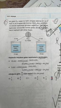 TYT / Kimya
5
64 gram Cu metali iki farklı parçaya bölünüp (X ve Y
mol) A ve B kaplarında bulunan HNO, sulu çözeltileri-
ne atılarak tepkimeye girmeleri sağlanıyor. Tam verimli
tepkimeler sonucunda normal şartlar altında 26,88 tre
hacim kaplayan gaz çıkışı oluyor.
41
X mol
Seyreltik
HNO3
çözeltisi
A kabi
olduğuna göre,
A) 1/12
4
• Cu(k) + 4HNO3(suda)
B)
abingen insgeb
www
64 g
Cu metali
Kaplarda meydana gelen tepkimelerin denklemleri,
Seyreltik çözelti
• 3Cu(k) + 8HNO,(suda)
34
Y mol
terve oibapouA
Derişik
HNO3
çözeltisi
B kabi
3Cu(NO3)₂(suda) + 2NO(g) + 4H₂O(s)
Derişik çözelti
Cu(NO3)₂(suda) + 2NO₂(g) + 2H₂O(s)
oranı kaçtır? (Cu: 64 g/mol)
C) 1
66 881 224
D) 12/20 E) //
G
Om610
(A
00 mong (8
S
C
Yuka
ların
liğine
Ya
HOR
7. NaC
tepl
Bur
I.
II.