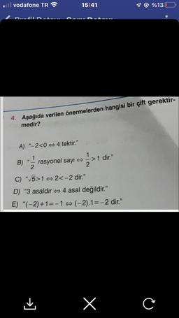 il vodafone TR
fil
A) "-2<04 tektir."
B)
4. Aşağıda verilen önermelerden hangisi bir çift gerektir-
medir?
2
15:41
rasyonel sayı
=> 1 >1
>1 dir."
"√√5>12<-2 dir."
D) "3 asaldır 4 asal değildir."
E) "(-2)+1=-1(-2).1=-2 dir."
1 @ %13
x
C