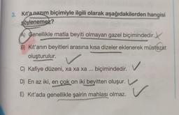 3. Kıt'a nazım biçimiyle ilgili olarak aşağıdakilerden hangisi
söylenemez?
A) Genellikle matla beyiti olmayan gazel biçimindedir.
B) Kit'anın beyitleri arasına kısa dizeler eklenerek müstezat
oluşturulur.
✓
C) Kafiye düzeni, xa xa xa ... biçimindedir.
D) En az iki, en çok on iki beyitten oluşur.
E) Kit'ada genellikle şairin mahlası olmaz.