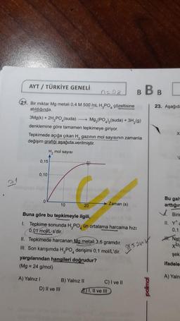 7
2
1
AYT/ TÜRKİYE GENELİ
(21. Bir miktar Mg metali 0,4 M 500 mL H₂PO çözeltisine
atıldığında,
0,15
3Mg(k) + 2H₂PO4(suda)→→→→→→ Mg,(PO)₂(suda) + 3H₂(g)
denklemine göre tamamen tepkimeye giriyor.
Tepkimede açığa çıkan H, gazının mol sayısının zamanla
değişim grafiği aşağıda verilmiştir.
0,10
0
H, mol sayısı
A
A) Yalnız I
10
0=08
D) II ve III
20
Buna göre bu tepkimeyle ilgili,
1. Tepkime sonunda H₂PO ün ortalama harcama hızı
0,01 mol/L-s'dir.
II. Tepkimede harcanan Mg metali 3,6 gramdır.
III. Son karışımda H,PO derişimi 0,1 mol/L'dir.
yargılarından hangileri doğrudur?
(Mg = 24 g/mol)
4
Zaman (s)
B) Yalnız II
BBB
C) I ve II
EI, II ve III
[
23. Aşağıda
15.24=1
Bu gal
arttığım
Birin
II. Y
0,1
Net
şek
ifadele
A) Yaln