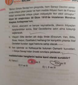 >
BENIM
"Birinci Dünya Savaşı'nın çıkışında, hem Sanayi Devrimi sonra-
sında ortaya çıkan pazar ve ham madde ihtiyacı hem de Fransız
ihtilali sonrasında ortaya çıkan milliyetçilik fikri etkili olmuştur."
diyen bir araştırmacı 30 Ekim 1918'de imzalanan Mondros
Ateşkes Antlaşması'nın;
Soru
1. Kömür, akaryakıt ve benzer kaynaklarda, ülkenin ihtiyaçları
karşılandıktan sonra, İtilaf Devletlerine satın alma kolaylığı
sağlanacak.
II. Vilayet-i Sitte denilen altı doğu ilinde (Erzurum, Van, Bitlis,
Sivas, Harput, Diyarbakır) herhangi bir karışıklık çıkarsa İtilaf
Devletleri buraları işgal hakkına sahip olacak. -
III. İran içlerinde ve Kafkasya'da bulunan Osmanlı kuvvetleri,
1. Dünya Savaşı'ndan önceki sınırlara çekilecek.
maddelerinden hangilerini tezine kanıt olarak sunabilir?
A) Yalnız I
B) I ve II
ye III
D) II ve III
E) I, II ve III