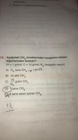 istiflenmiştir.
E) Bağımsız moleküllerden oluşmaz.
13. Aşağıdaki CH örneklerinden hangisinin kütlesi
diğerlerinden farklıdır?
(H = 1 g/mol, C = 12 g/mol, NA: Avogadro sayısı)
A) NA tane CH4 imol
B) 16 akb CH
16
C) gram CH
oly NA
Dtane CH4tilney
E 5 tane atom içeren CH
13
or
pll