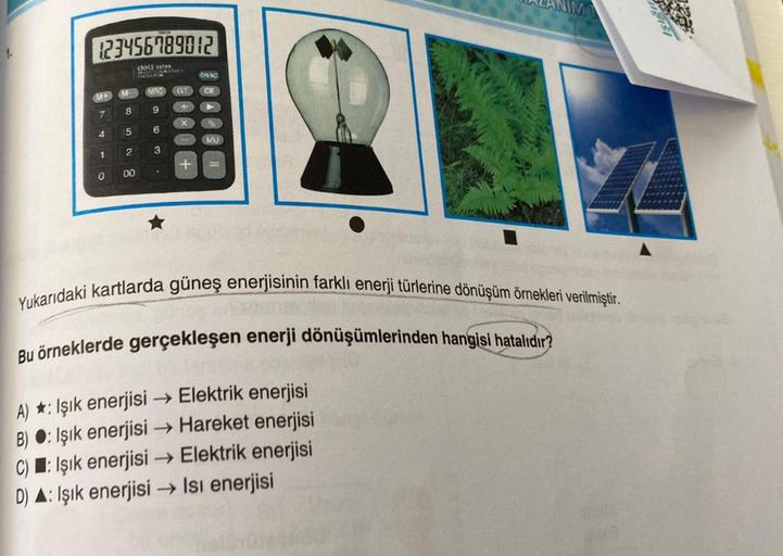 1.
123456789012
del SSTPR
PARLE Nues
M+
7
4
1
0
M
8
5
2
00
MPC GT CE
9
6
3
+
ON AC
+
MU
Yukarıdaki kartlarda güneş enerjisinin farklı enerji türlerine dönüşüm örnekleri verilmiştir.
Bu örneklerde gerçekleşen enerji dönüşümlerinden hangisi hatalıdır?
A) : I